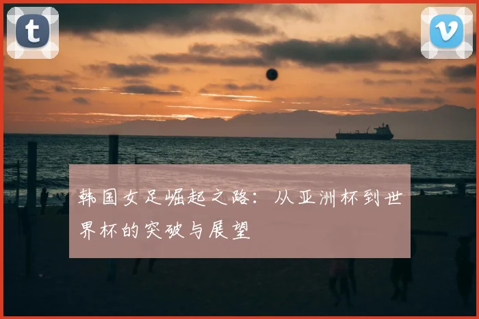 韩国女足崛起之路：从亚洲杯到世界杯的突破与展望