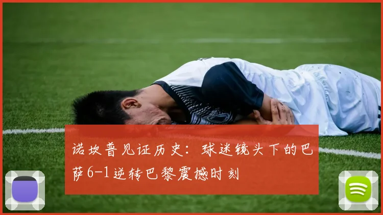 诺坎普见证历史：球迷镜头下的巴萨6-1逆转巴黎震撼时刻