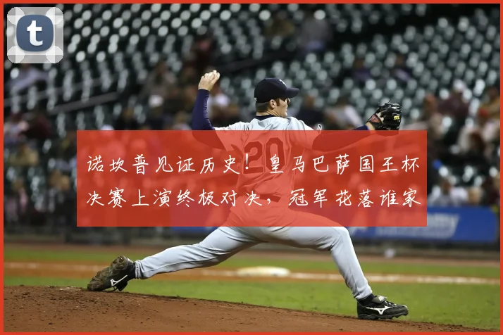 诺坎普见证历史！皇马巴萨国王杯决赛上演终极对决，冠军花落谁家？