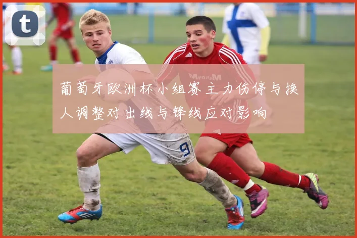 葡萄牙欧洲杯小组赛主力伤停与换人调整对出线与锋线应对影响