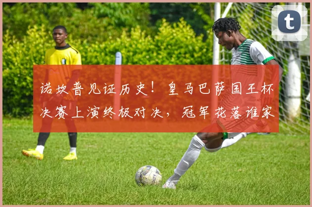 诺坎普见证历史！皇马巴萨国王杯决赛上演终极对决，冠军花落谁家？