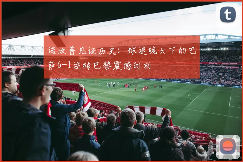 诺坎普见证历史：球迷镜头下的巴萨6-1逆转巴黎震撼时刻