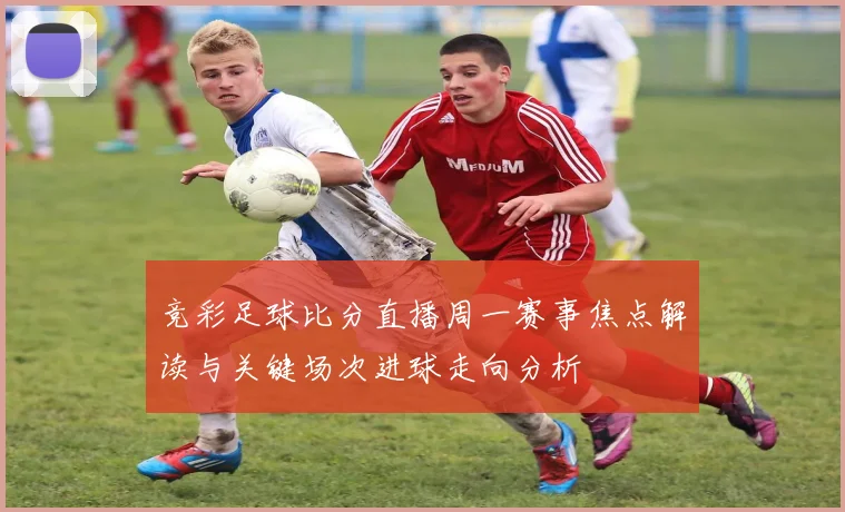 竞彩足球比分直播周一赛事焦点解读与关键场次进球走向分析