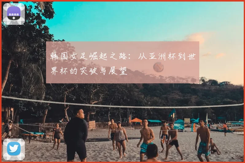 韩国女足崛起之路：从亚洲杯到世界杯的突破与展望